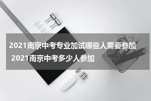 2021南京中考专业加试哪些人需要参加 2021南京中考多少人参加