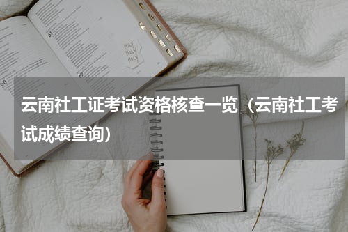 云南社工证考试资格核查一览（云南社工考试成绩查询）