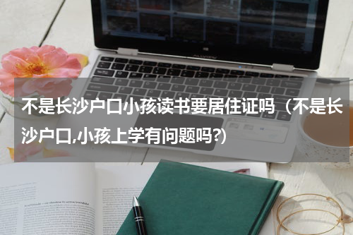 不是长沙户口小孩读书要居住证吗（不是长沙户口,小孩上学有问题吗?）