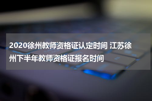 2020徐州教师资格证认定时间 江苏徐州下半年教师资格证报名时间