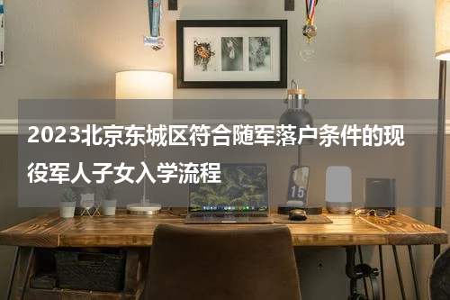 2023北京东城区符合随军落户条件的现役军人子女入学流程