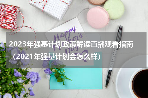 2023年强基计划政策解读直播观看指南（2021年强基计划会怎么样）