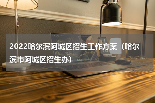 2022哈尔滨阿城区招生工作方案（哈尔滨市阿城区招生办）