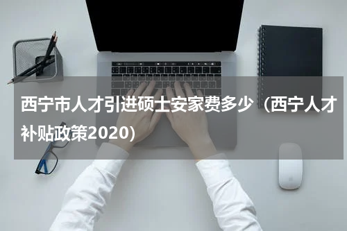 西宁市人才引进硕士安家费多少（西宁人才补贴政策2020）