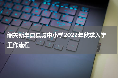 韶关新丰县县城中小学2022年秋季入学工作流程