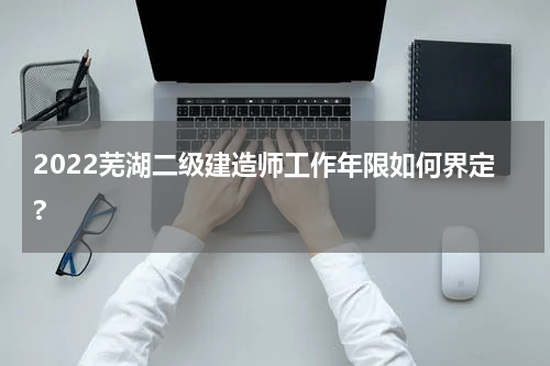 2022芜湖二级建造师工作年限如何界定?