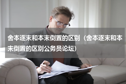 舍本逐末和本末倒置的区别（舍本逐末和本末倒置的区别公务员论坛）