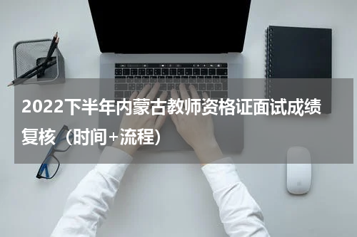 2022下半年内蒙古教师资格证面试成绩复核（时间+流程）