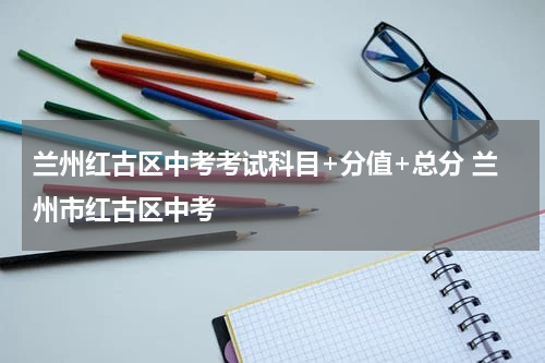 兰州红古区中考考试科目+分值+总分 兰州市红古区中考