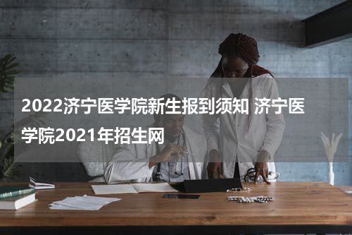 2022济宁医学院新生报到须知 济宁医学院2021年招生网