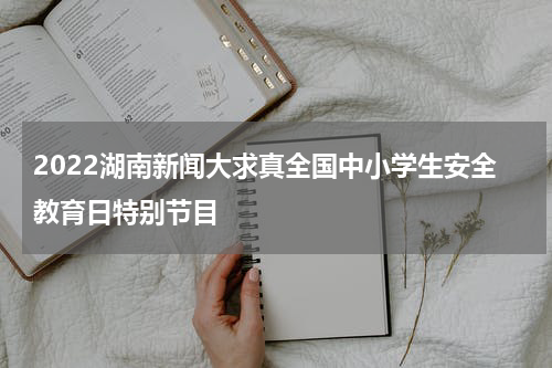 2022湖南新闻大求真全国中小学生安全教育日特别节目