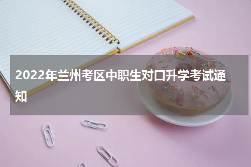 2022年兰州考区中职生对口升学考试通知
