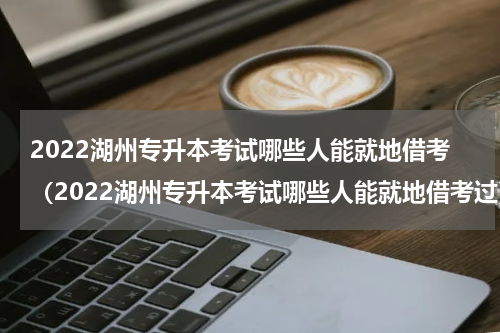 2022湖州专升本考试哪些人能就地借考（2022湖州专升本考试哪些人能就地借考过）