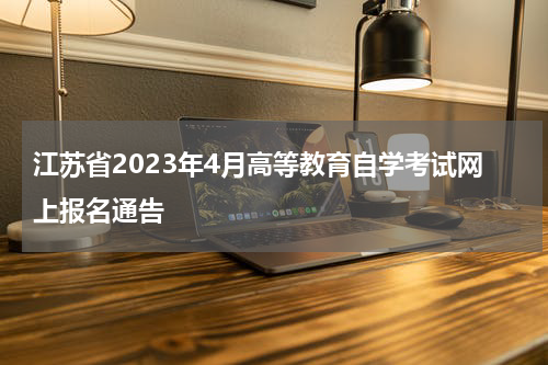 江苏省2023年4月高等教育自学考试网上报名通告