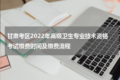 甘肃考区2022年高级卫生专业技术资格考试缴费时间及缴费流程