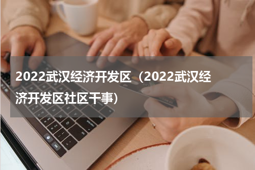 2022武汉经济开发区（2022武汉经济开发区社区干事）