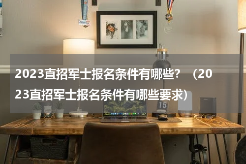 2023直招军士报名条件有哪些？（2023直招军士报名条件有哪些要求）