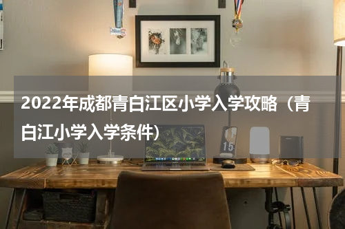 2022年成都青白江区小学入学攻略（青白江小学入学条件）