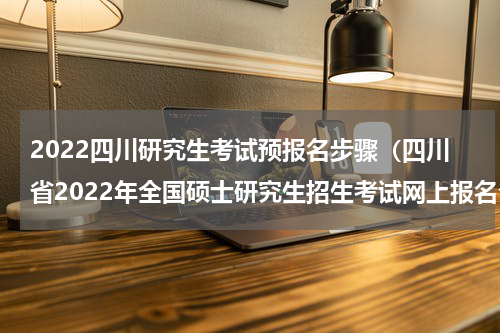 2022四川研究生考试预报名步骤（四川省2022年全国硕士研究生招生考试网上报名公告）