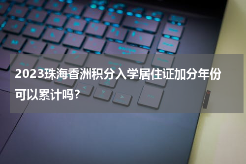 2023珠海香洲积分入学居住证加分年份可以累计吗？