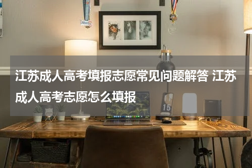 江苏成人高考填报志愿常见问题解答 江苏成人高考志愿怎么填报
