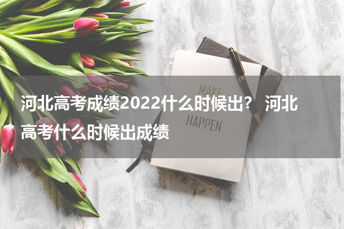 河北高考成绩2022什么时候出？ 河北高考什么时候出成绩
