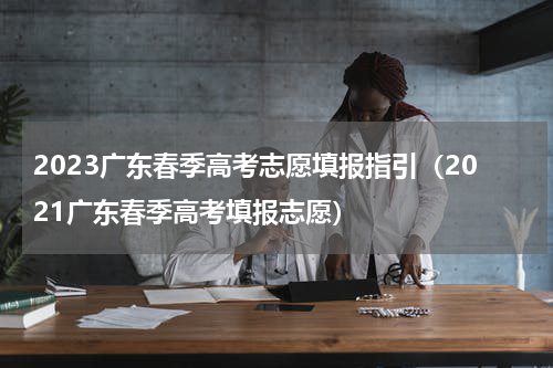 2023广东春季高考志愿填报指引（2021广东春季高考填报志愿）