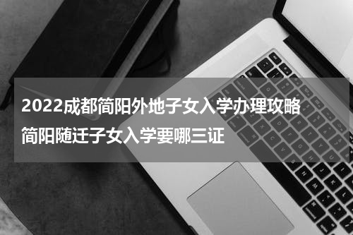 2022成都简阳外地子女入学办理攻略 简阳随迁子女入学要哪三证