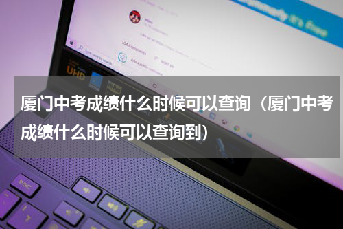 厦门中考成绩什么时候可以查询（厦门中考成绩什么时候可以查询到）