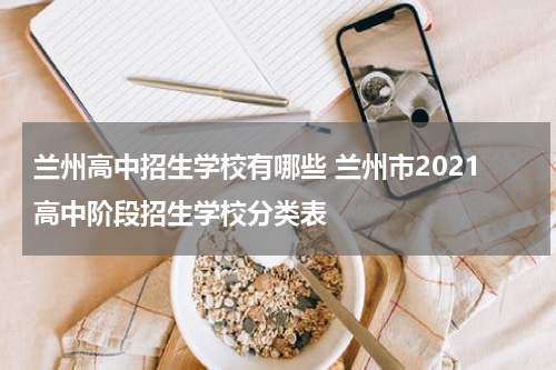 兰州高中招生学校有哪些 兰州市2021高中阶段招生学校分类表