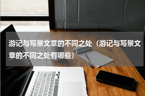 游记与写景文章的不同之处（游记与写景文章的不同之处有哪些）