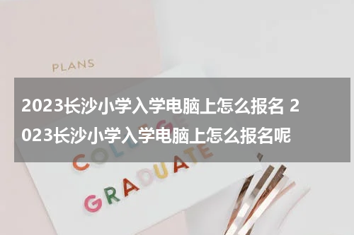 2023长沙小学入学电脑上怎么报名 2023长沙小学入学电脑上怎么报名呢