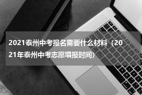 2021泰州中考报名需要什么材料（2021年泰州中考志愿填报时间）