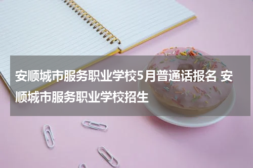 安顺城市服务职业学校5月普通话报名 安顺城市服务职业学校招生