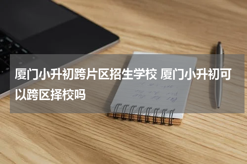 厦门小升初跨片区招生学校 厦门小升初可以跨区择校吗