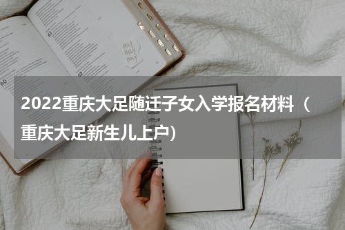 2022重庆大足随迁子女入学报名材料（重庆大足新生儿上户）