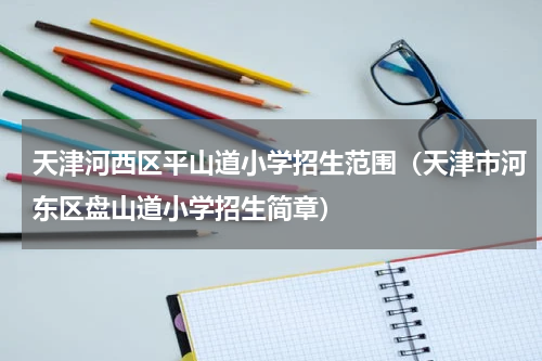 天津河西区平山道小学招生范围（天津市河东区盘山道小学招生简章）