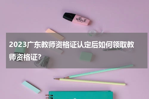 2023广东教师资格证认定后如何领取教师资格证？