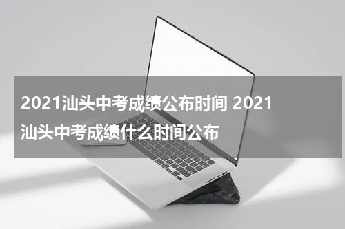 2021汕头中考成绩公布时间 2021汕头中考成绩什么时间公布