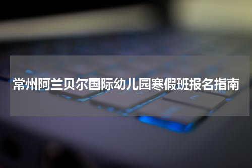 常州阿兰贝尔国际幼儿园寒假班报名指南