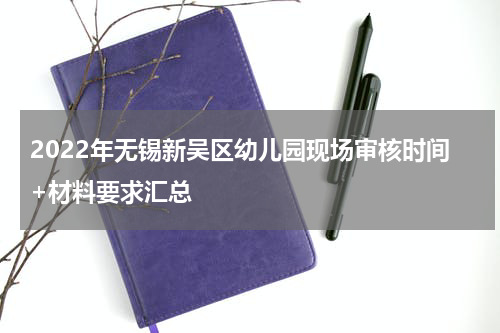 2022年无锡新吴区幼儿园现场审核时间+材料要求汇总