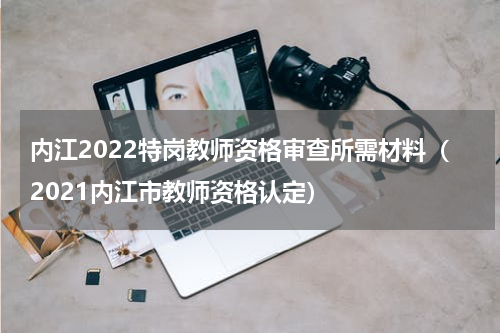内江2022特岗教师资格审查所需材料（2021内江市教师资格认定）