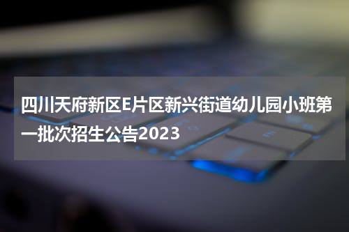 四川天府新区E片区新兴街道幼儿园小班第一批次招生公告2023