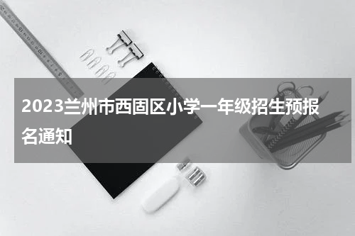 2023兰州市西固区小学一年级招生预报名通知