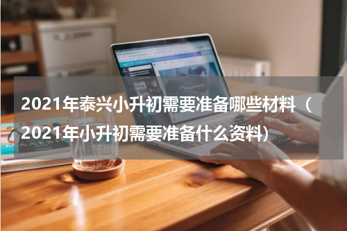 2021年泰兴小升初需要准备哪些材料（2021年小升初需要准备什么资料）