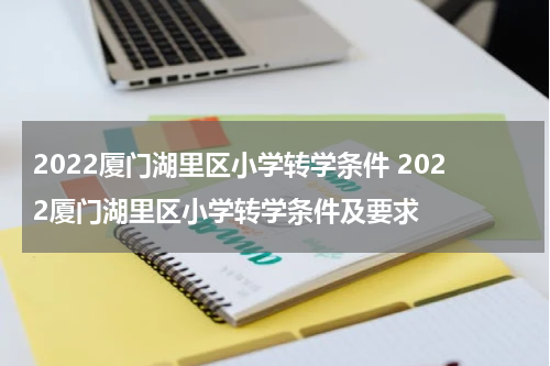 2022厦门湖里区小学转学条件 2022厦门湖里区小学转学条件及要求