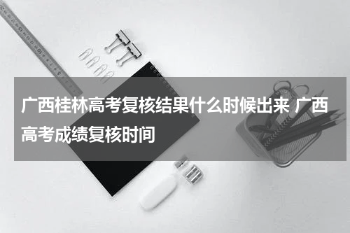 广西桂林高考复核结果什么时候出来 广西高考成绩复核时间