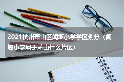 2021杭州萧山区闻堰小学学区划分（闻堰小学属于萧山什么片区）