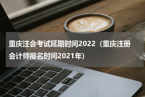 重庆注会考试延期时间2022（重庆注册会计师报名时间2021年）