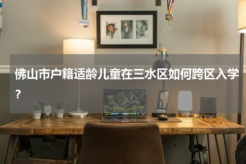 佛山市户籍适龄儿童在三水区如何跨区入学？